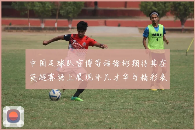 中国足球队官博寄语徐彬期待其在英超赛场上展现非凡才华与精彩表现