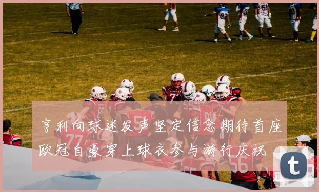 亨利向球迷发声坚定信念期待首座欧冠自豪穿上球衣参与游行庆祝