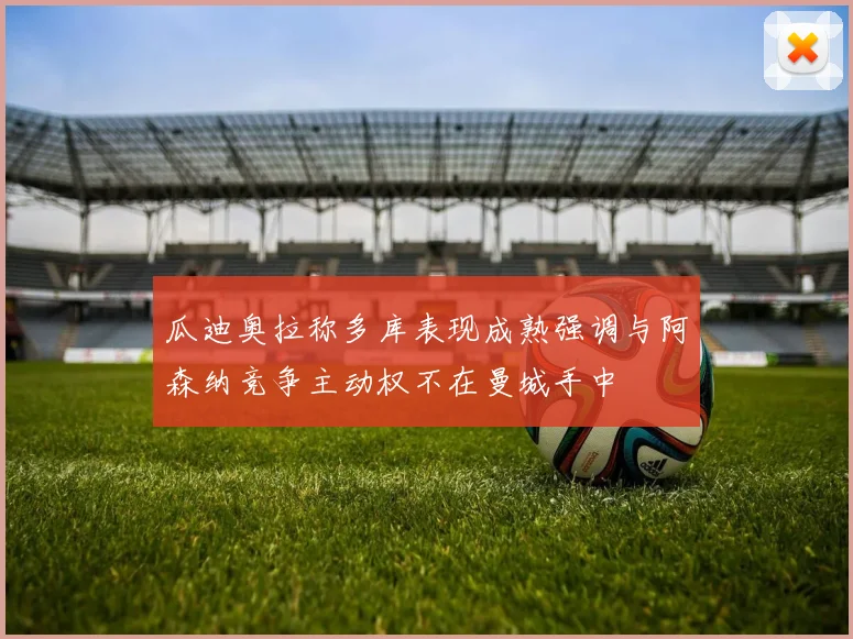 瓜迪奥拉称多库表现成熟强调与阿森纳竞争主动权不在曼城手中