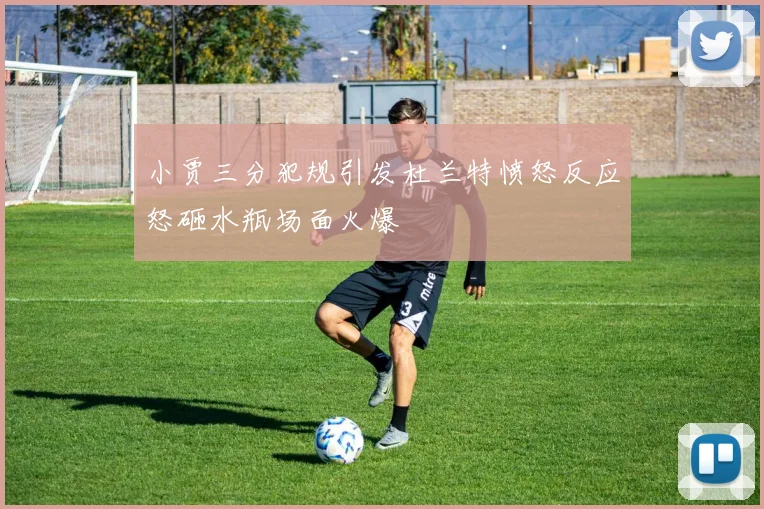 小贾三分犯规引发杜兰特愤怒反应怒砸水瓶场面火爆