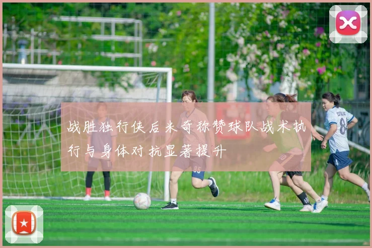 战胜独行侠后米奇称赞球队战术执行与身体对抗显著提升