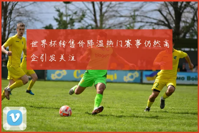 世界杯转售价降温热门赛事仍然高企引发关注