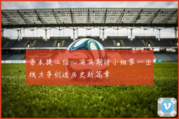 吾米提江信心满满期待小组第一出线力争创造历史新篇章