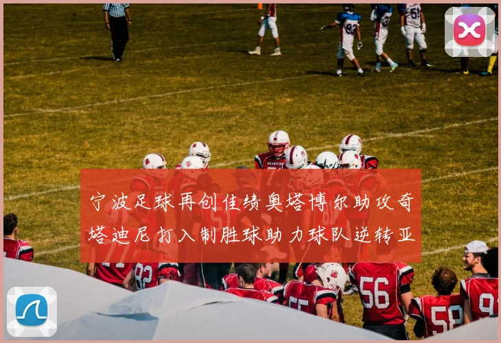 宁波足球再创佳绩奥塔博尔助攻奇塔迪尼打入制胜球助力球队逆转亚泰