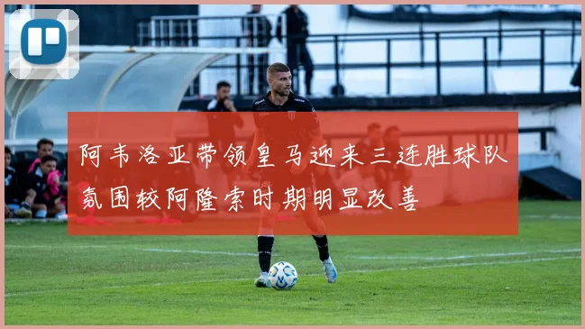 阿韦洛亚带领皇马迎来三连胜球队氛围较阿隆索时期明显改善