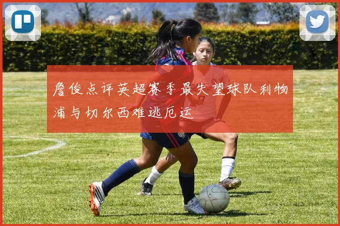 詹俊点评英超赛季最失望球队利物浦与切尔西难逃厄运