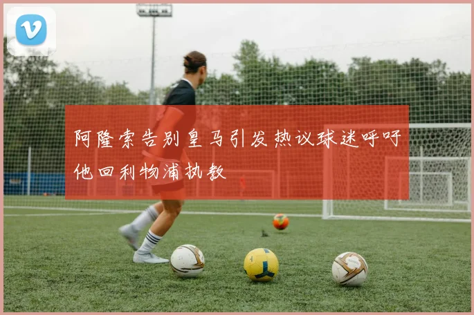 阿隆索告别皇马引发热议球迷呼吁他回利物浦执教