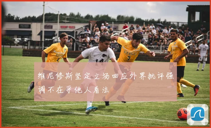 维尼修斯坚定立场回应外界批评强调不在乎他人看法