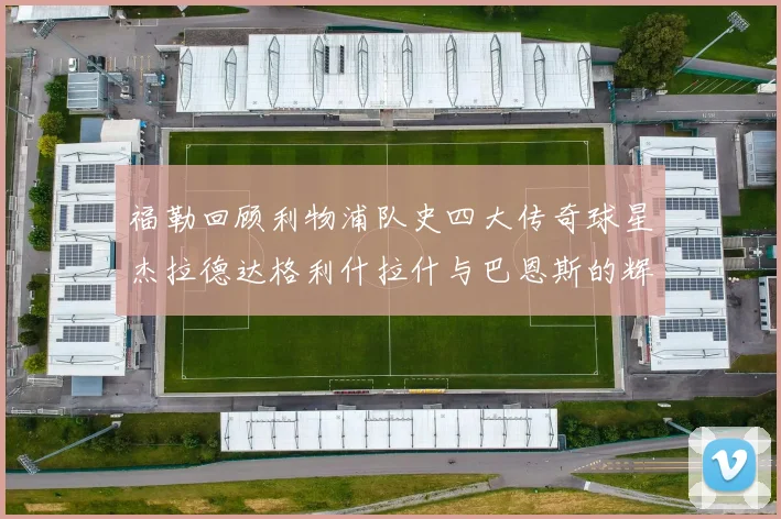 福勒回顾利物浦队史四大传奇球星杰拉德达格利什拉什与巴恩斯的辉煌成就