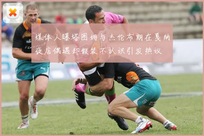 媒体人曝塔图姆与杰伦布朗在戛纳夜店偶遇却假装不认识引发热议