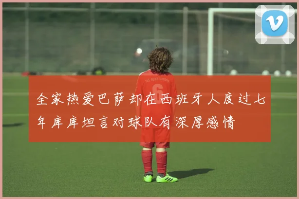 全家热爱巴萨却在西班牙人度过七年库库坦言对球队有深厚感情
