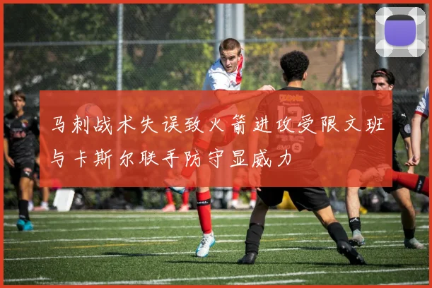 马刺战术失误致火箭进攻受限文班与卡斯尔联手防守显威力