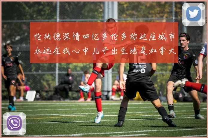 伦纳德深情回忆多伦多称这座城市永远在我心中儿子出生地是加拿大