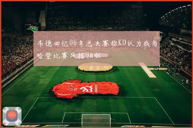 韦德回忆06年总决赛称KD认为我与哈登比赛风格相似