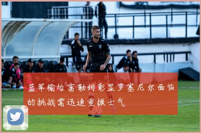 蓝军输给富勒姆彰显罗塞尼尔面临的挑战需迅速重振士气