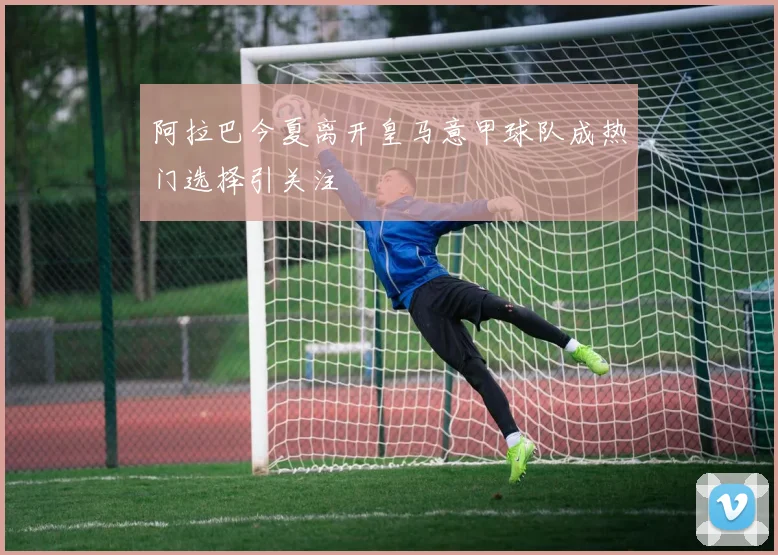 阿拉巴今夏离开皇马意甲球队成热门选择引关注