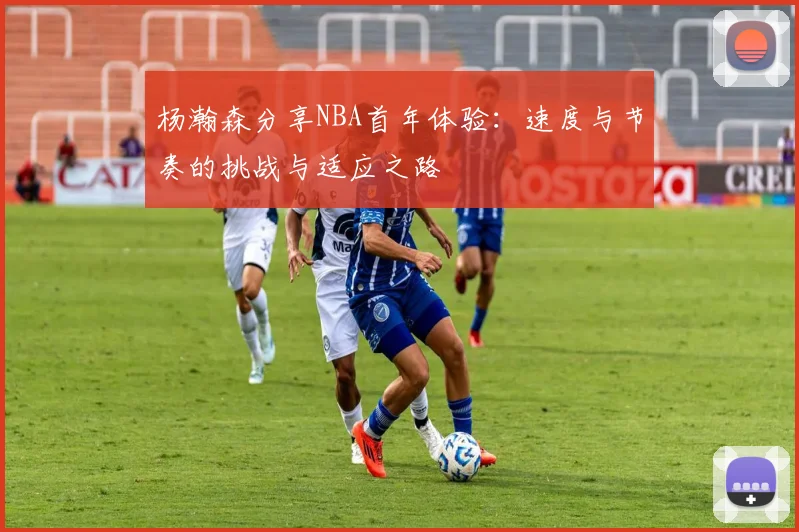 杨瀚森分享NBA首年体验：速度与节奏的挑战与适应之路