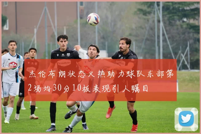 杰伦布朗状态火热助力球队东部第2场均30分10板表现引人瞩目