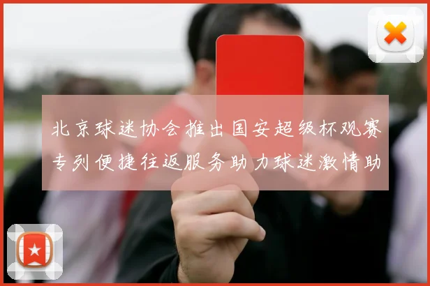 北京球迷协会推出国安超级杯观赛专列便捷往返服务助力球迷激情助阵