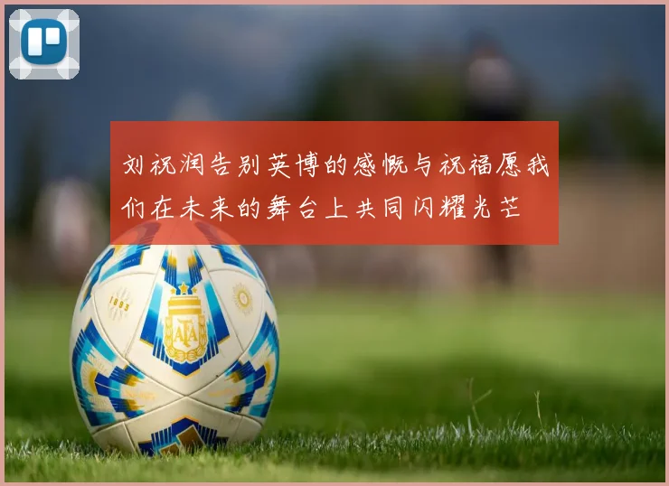 刘祝润告别英博的感慨与祝福愿我们在未来的舞台上共同闪耀光芒
